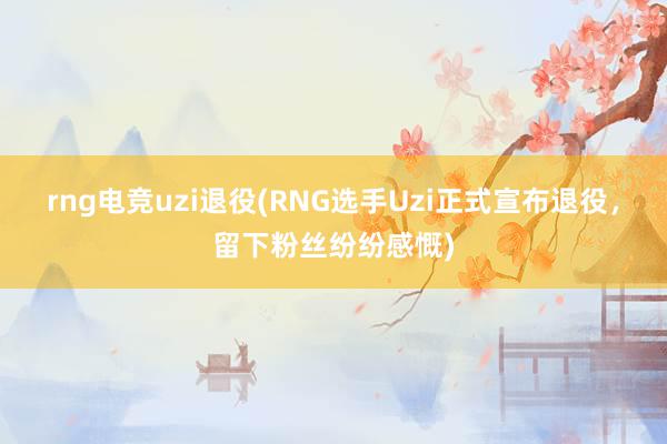 rng电竞uzi退役(RNG选手Uzi正式宣布退役，留下粉丝纷纷感慨)